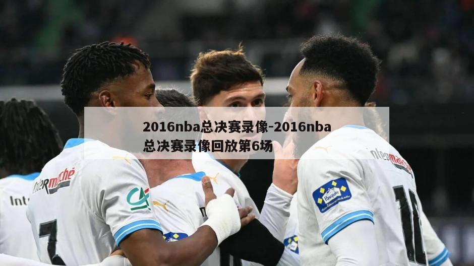 2016nba总决赛录像-2016nba总决赛录像回放第6场